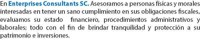 En Enterprises Consultants SC. Asesoramos a personas físicas y morales interesadas en tener un sano cumplimiento en sus obligaciones fiscales, evaluamos su estado financiero, procedimientos administrativos y laborales; todo con el fin de brindar tranquilidad y protección a su patrimonio e inversiones.