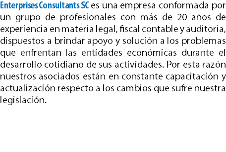 Enterprises Consultants SC es una empresa conformada por un grupo de profesionales con más de 20 años de experiencia en materia legal, fiscal contable y auditoria, dispuestos a brindar apoyo y solución a los problemas que enfrentan las entidades económicas durante el desarrollo cotidiano de sus actividades. Por esta razón nuestros asociados están en constante capacitación y actualización respecto a los cambios que sufre nuestra legislación.
